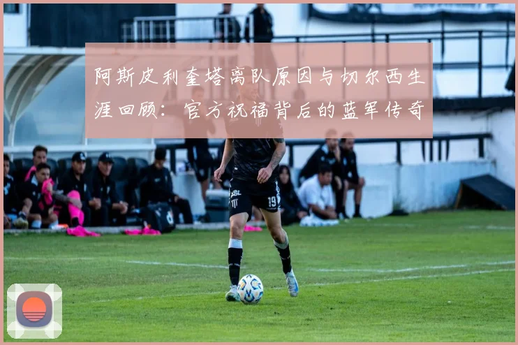 阿斯皮利奎塔离队原因与切尔西生涯回顾:官方祝福背后的蓝军传奇故事