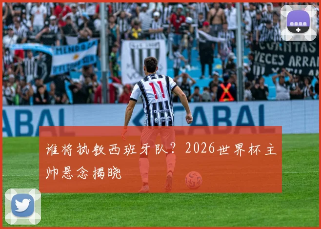 谁将执教西班牙队？2026世界杯主帅悬念揭晓