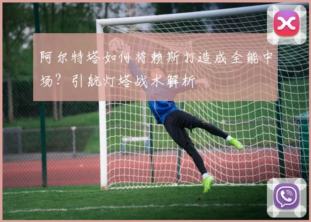 阿尔特塔如何将赖斯打造成全能中场？引航灯塔战术解析
