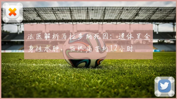 法医解析马拉多纳死因：遗体呈全身性水肿，临终痛苦约12小时