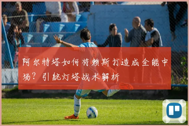 阿尔特塔如何将赖斯打造成全能中场?引航灯塔战术解析