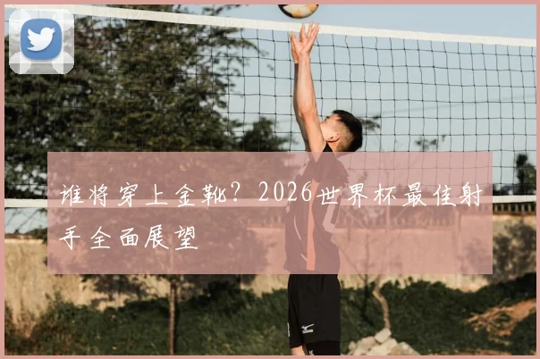 谁将穿上金靴?2026世界杯最佳射手全面展望