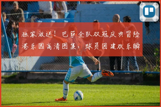 独家放送！巴萨全队双冠庆典冒险港乐园高清图集，球员团建欢乐瞬间全记录